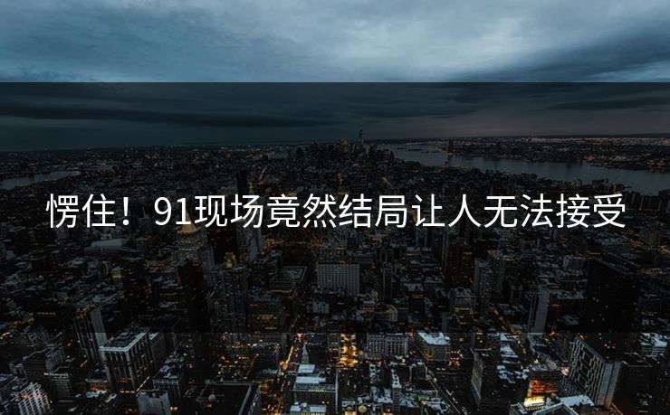 愣住！91现场竟然结局让人无法接受