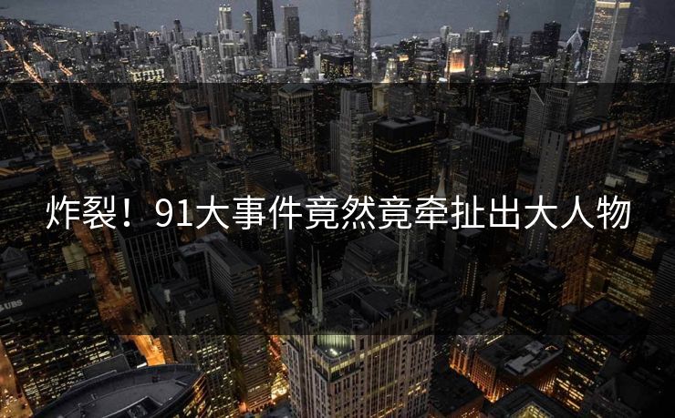 炸裂！91大事件竟然竟牵扯出大人物