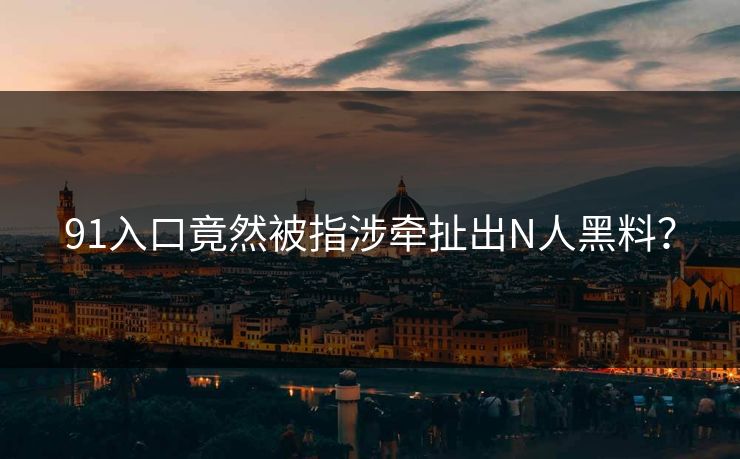 91入口竟然被指涉牵扯出N人黑料？