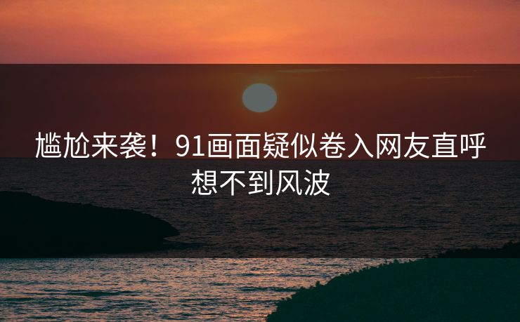 尴尬来袭！91画面疑似卷入网友直呼想不到风波