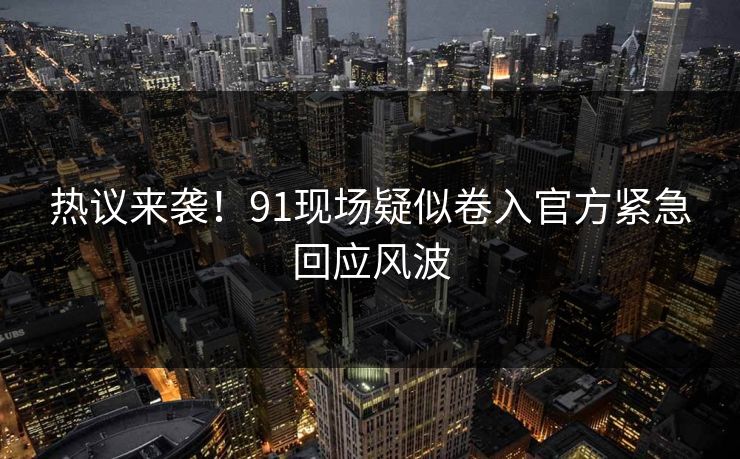 热议来袭！91现场疑似卷入官方紧急回应风波