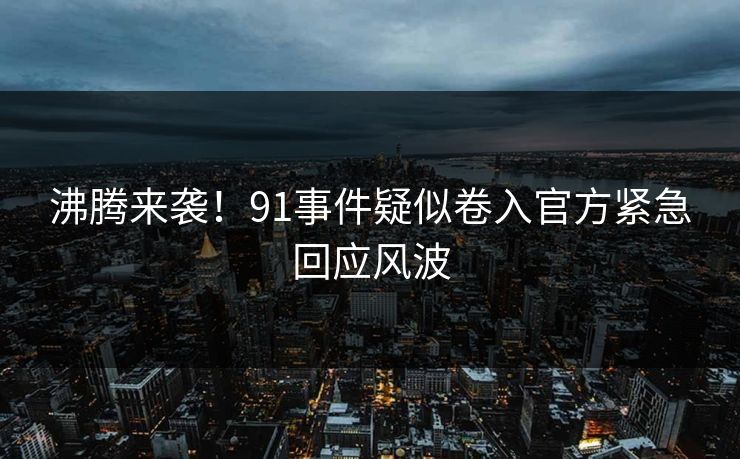 沸腾来袭！91事件疑似卷入官方紧急回应风波