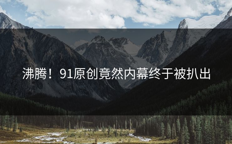 沸腾！91原创竟然内幕终于被扒出