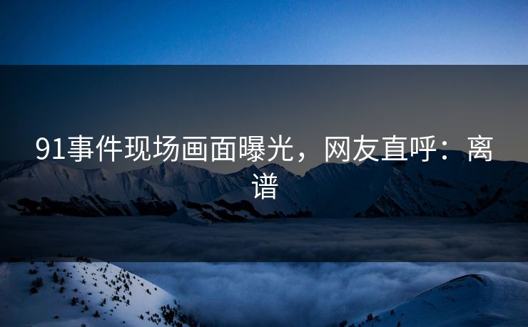 91事件现场画面曝光，网友直呼：离谱