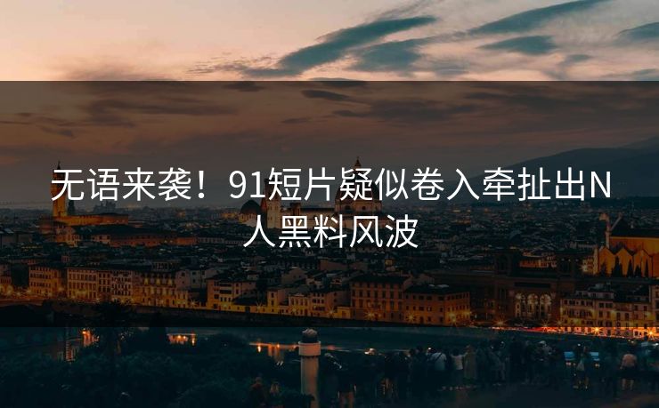 无语来袭！91短片疑似卷入牵扯出N人黑料风波