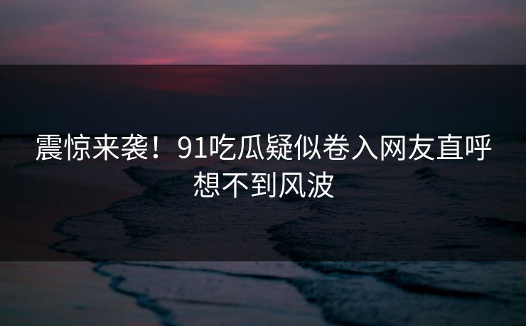 震惊来袭！91吃瓜疑似卷入网友直呼想不到风波
