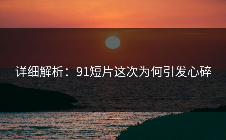 详细解析：91短片这次为何引发心碎
