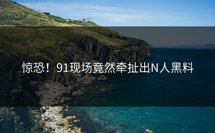 惊恐！91现场竟然牵扯出N人黑料
