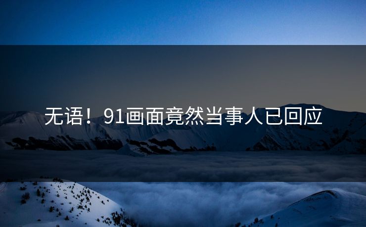 无语！91画面竟然当事人已回应