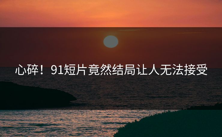 心碎！91短片竟然结局让人无法接受