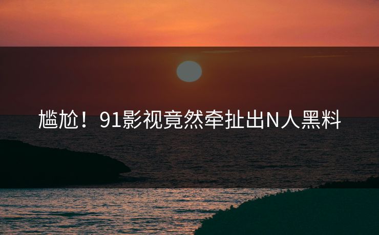 尴尬！91影视竟然牵扯出N人黑料