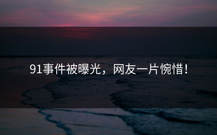 91事件被曝光，网友一片惋惜！