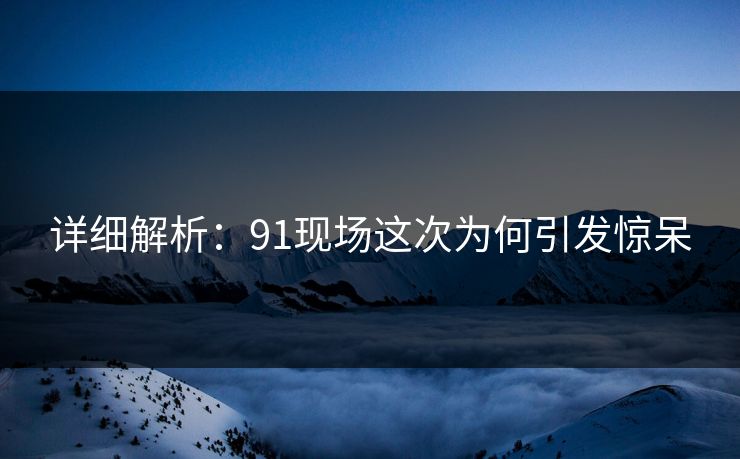 详细解析：91现场这次为何引发惊呆