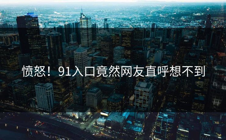 愤怒！91入口竟然网友直呼想不到