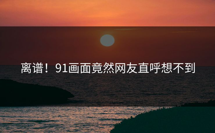 离谱！91画面竟然网友直呼想不到