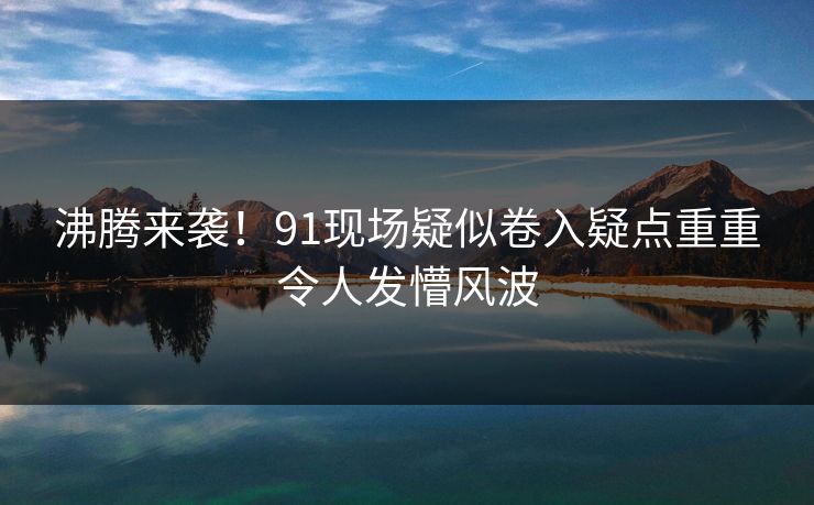 沸腾来袭！91现场疑似卷入疑点重重令人发懵风波