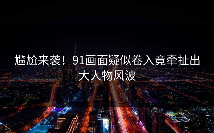 尴尬来袭！91画面疑似卷入竟牵扯出大人物风波