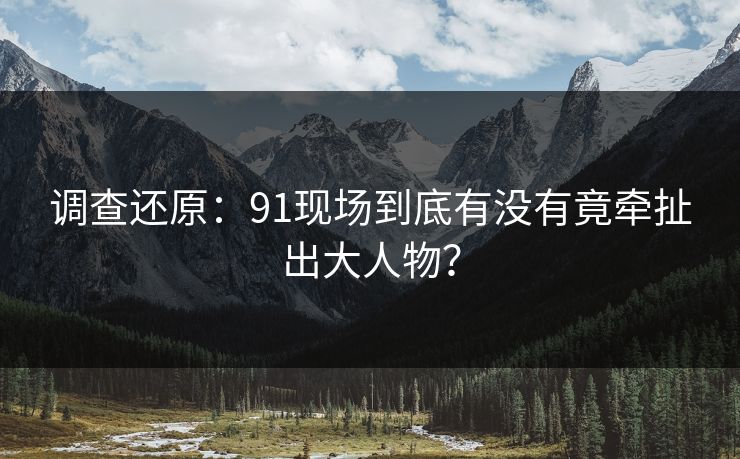 调查还原：91现场到底有没有竟牵扯出大人物？