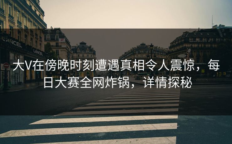 大V在傍晚时刻遭遇真相令人震惊，每日大赛全网炸锅，详情探秘