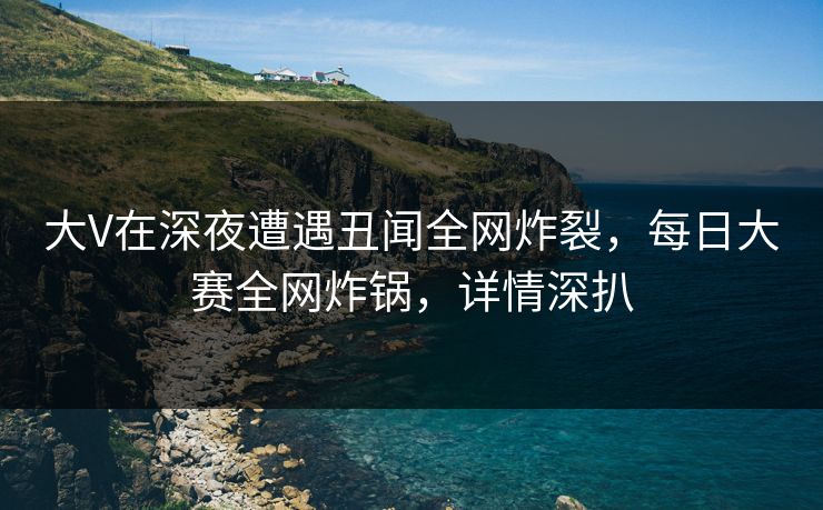 大V在深夜遭遇丑闻全网炸裂，每日大赛全网炸锅，详情深扒