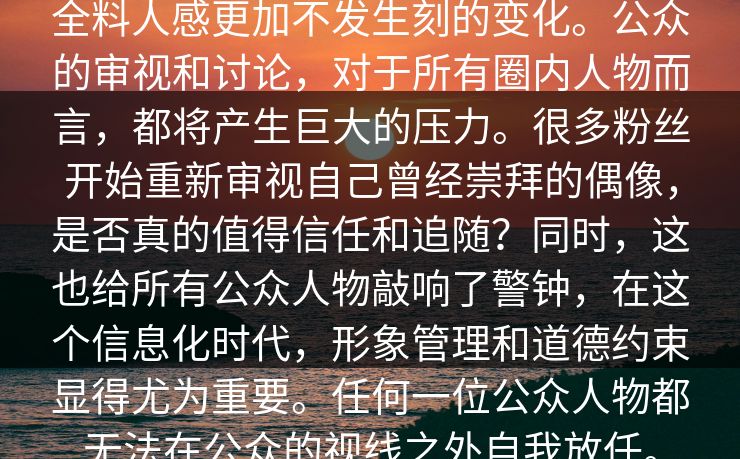 全料人感更加不发生刻的变化。公众的审视和讨论，对于所有圈内人物而言，都将产生巨大的压力。很多粉丝开始重新审视自己曾经崇拜的偶像，是否真的值得信任和追随？同时，这也给所有公众人物敲响了警钟，在这个信息化时代，形象管理和道德约束显得尤为重要。任何一位公众人物都无法在公众的视线之外自我放任。