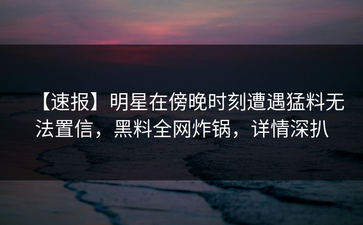 【速报】明星在傍晚时刻遭遇猛料无法置信，黑料全网炸锅，详情深扒