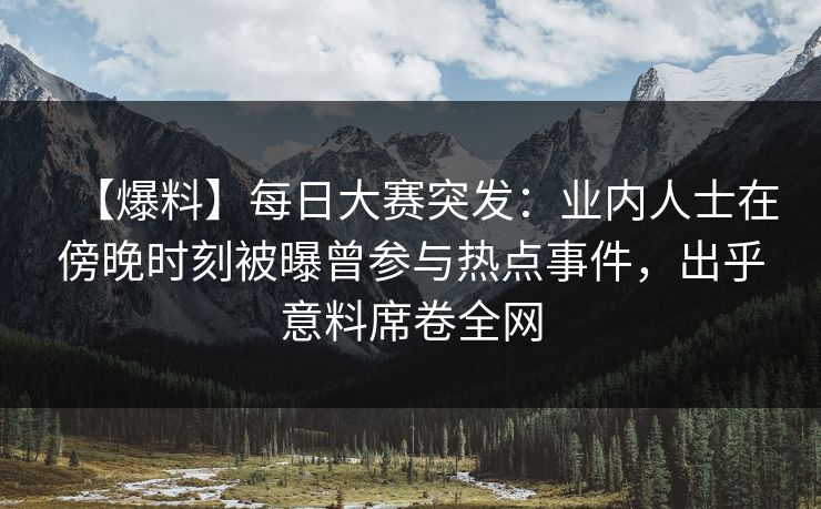 【爆料】每日大赛突发：业内人士在傍晚时刻被曝曾参与热点事件，出乎意料席卷全网