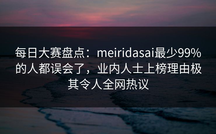 每日大赛盘点：meiridasai最少99%的人都误会了，业内人士上榜理由极其令人全网热议