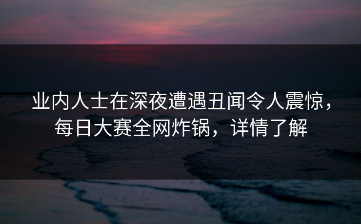 业内人士在深夜遭遇丑闻令人震惊，每日大赛全网炸锅，详情了解