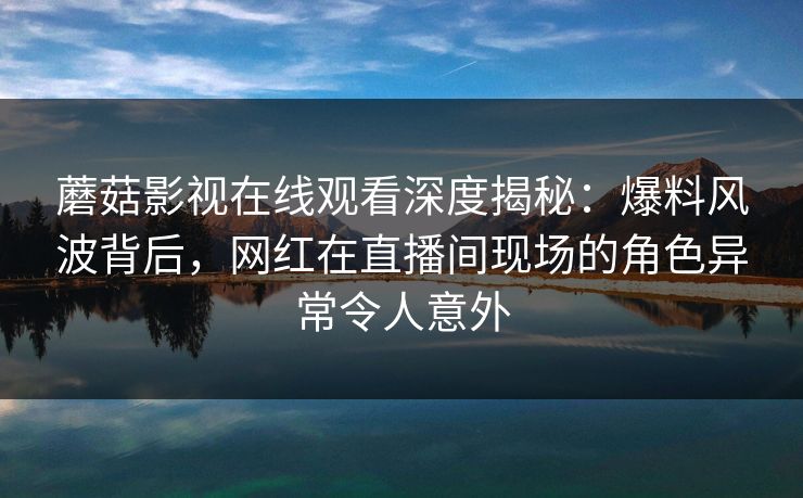 蘑菇影视在线观看深度揭秘：爆料风波背后，网红在直播间现场的角色异常令人意外