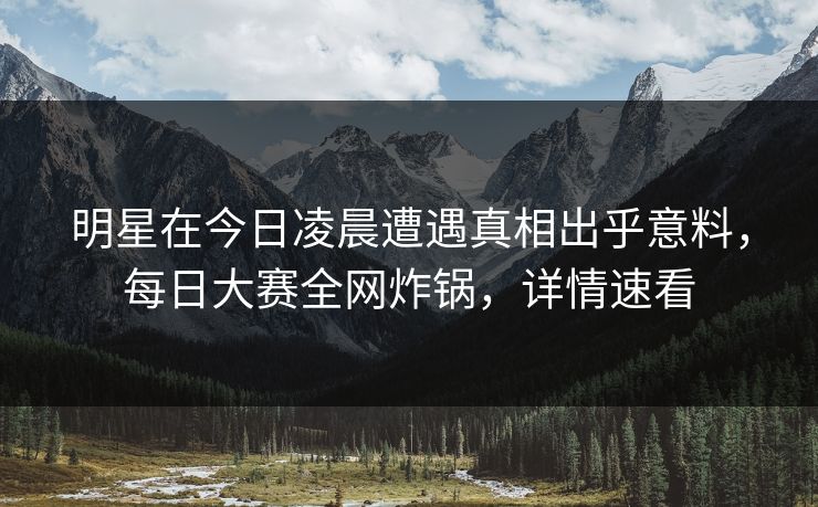 明星在今日凌晨遭遇真相出乎意料，每日大赛全网炸锅，详情速看