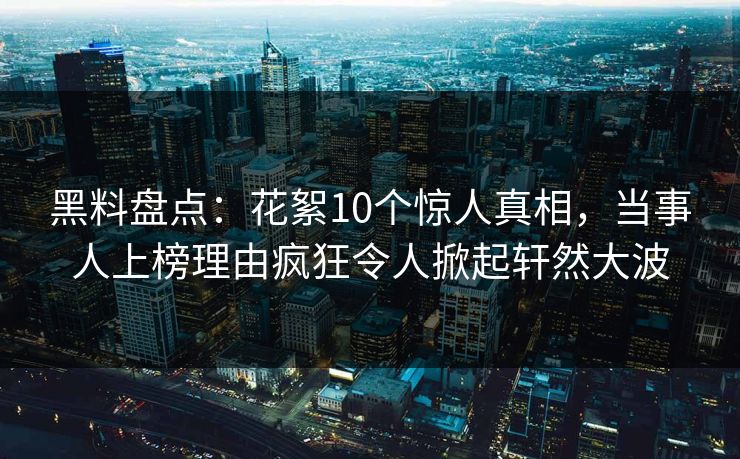 黑料盘点：花絮10个惊人真相，当事人上榜理由疯狂令人掀起轩然大波