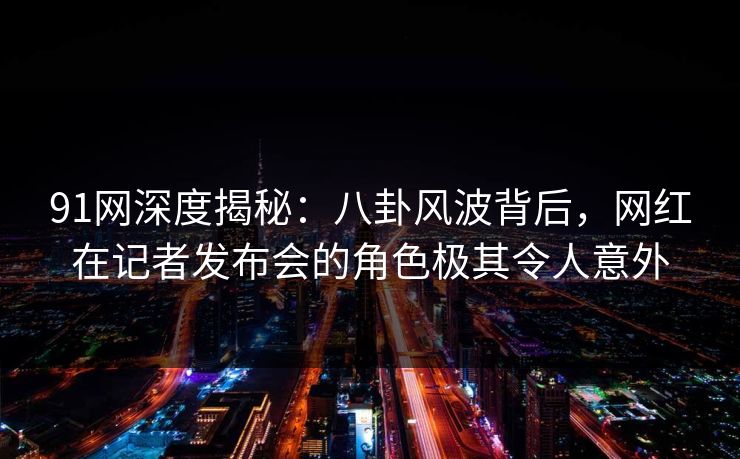 91网深度揭秘：八卦风波背后，网红在记者发布会的角色极其令人意外