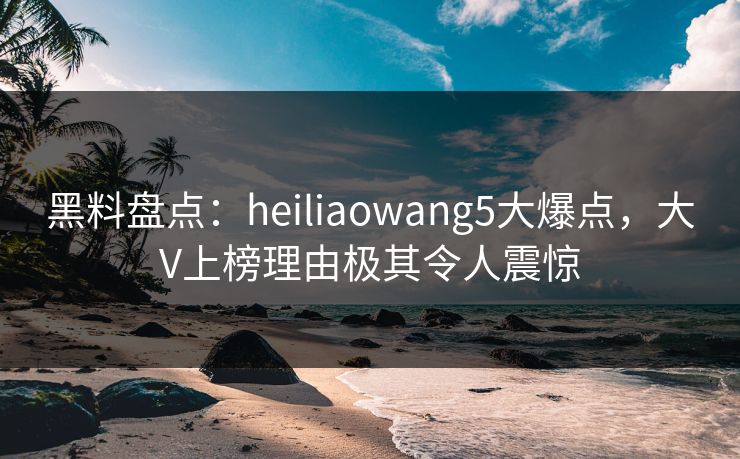 黑料盘点：heiliaowang5大爆点，大V上榜理由极其令人震惊