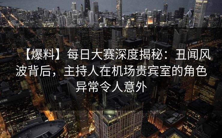 【爆料】每日大赛深度揭秘：丑闻风波背后，主持人在机场贵宾室的角色异常令人意外