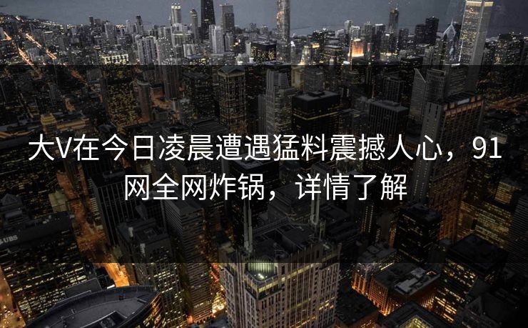 大V在今日凌晨遭遇猛料震撼人心，91网全网炸锅，详情了解