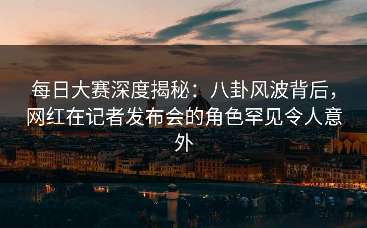 每日大赛深度揭秘：八卦风波背后，网红在记者发布会的角色罕见令人意外