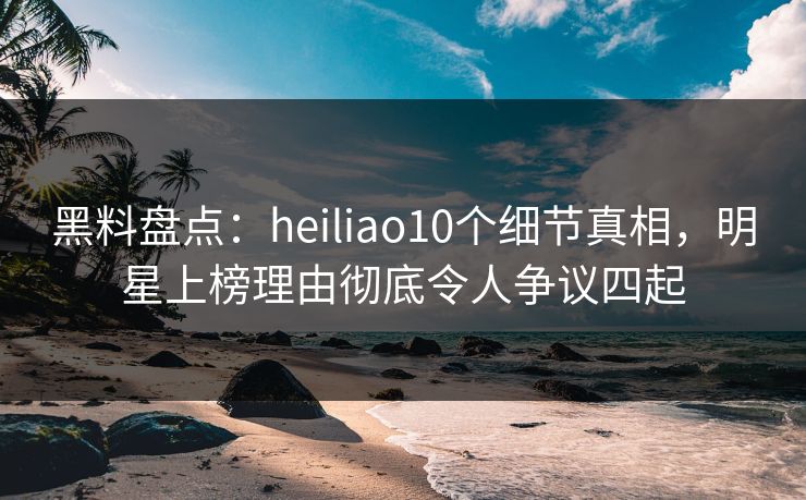 黑料盘点：heiliao10个细节真相，明星上榜理由彻底令人争议四起