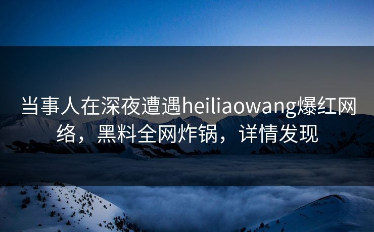 当事人在深夜遭遇heiliaowang爆红网络，黑料全网炸锅，详情发现