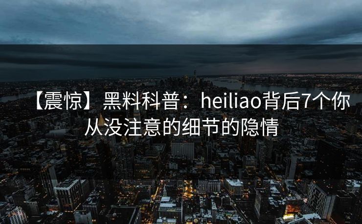 【震惊】黑料科普：heiliao背后7个你从没注意的细节的隐情