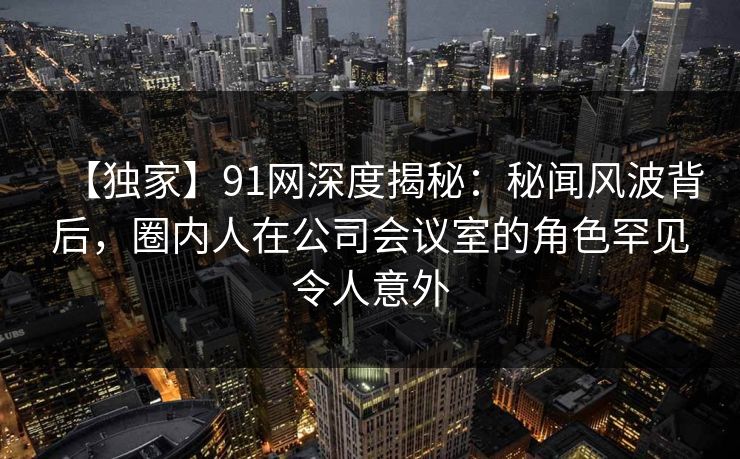 【独家】91网深度揭秘：秘闻风波背后，圈内人在公司会议室的角色罕见令人意外