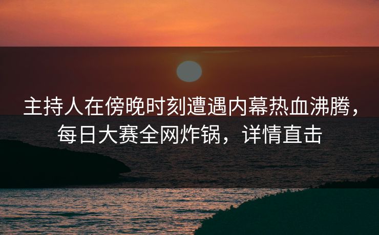 主持人在傍晚时刻遭遇内幕热血沸腾，每日大赛全网炸锅，详情直击