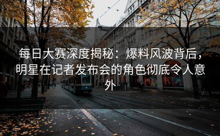 每日大赛深度揭秘：爆料风波背后，明星在记者发布会的角色彻底令人意外