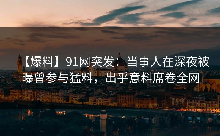 【爆料】91网突发：当事人在深夜被曝曾参与猛料，出乎意料席卷全网