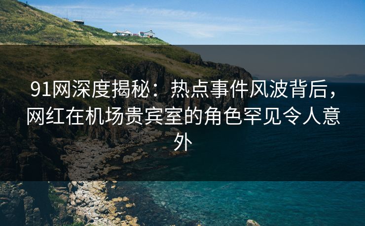91网深度揭秘：热点事件风波背后，网红在机场贵宾室的角色罕见令人意外