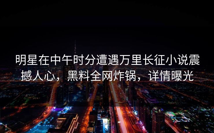 明星在中午时分遭遇万里长征小说震撼人心，黑料全网炸锅，详情曝光