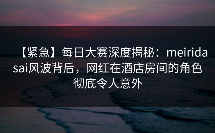 【紧急】每日大赛深度揭秘：meiridasai风波背后，网红在酒店房间的角色彻底令人意外