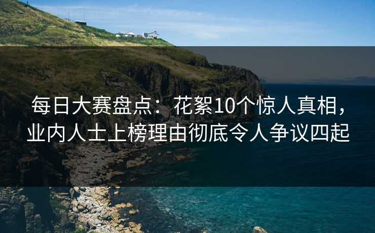 每日大赛盘点：花絮10个惊人真相，业内人士上榜理由彻底令人争议四起
