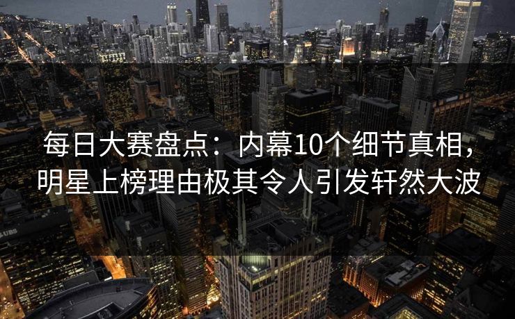 每日大赛盘点：内幕10个细节真相，明星上榜理由极其令人引发轩然大波