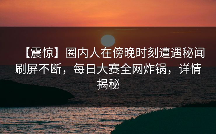 【震惊】圈内人在傍晚时刻遭遇秘闻刷屏不断，每日大赛全网炸锅，详情揭秘